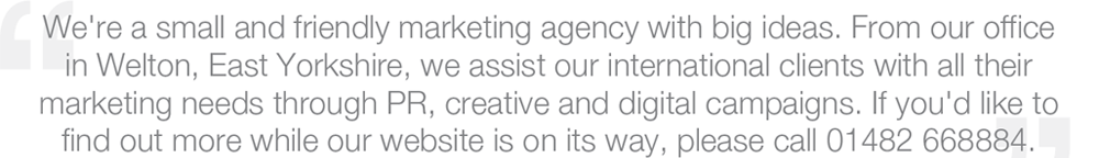 We're a small and friendly marketing agency with big ideas. From our office in Welton, East Yorkshire, we assist our international clients with all their marketing needs through PR, creative and digital campaigns. If you'd like to find out more while our wevsite is on its way, please call 01482 668884.